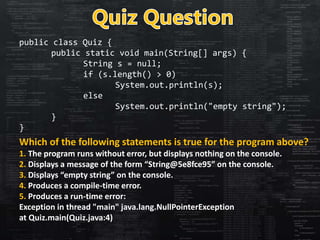public class Quiz {
public static void main(String[] args) {
String s = null;
if (s.length() > 0)
System.out.println(s);
e...