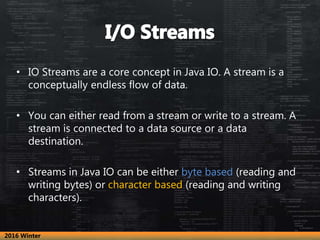 • IO Streams are a core concept in Java IO. A stream is a
conceptually endless flow of data.
• You can either read from a ...