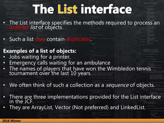 • The List interface specifies the methods required to process an
ordered list of objects.
• Such a list may contain dupli...